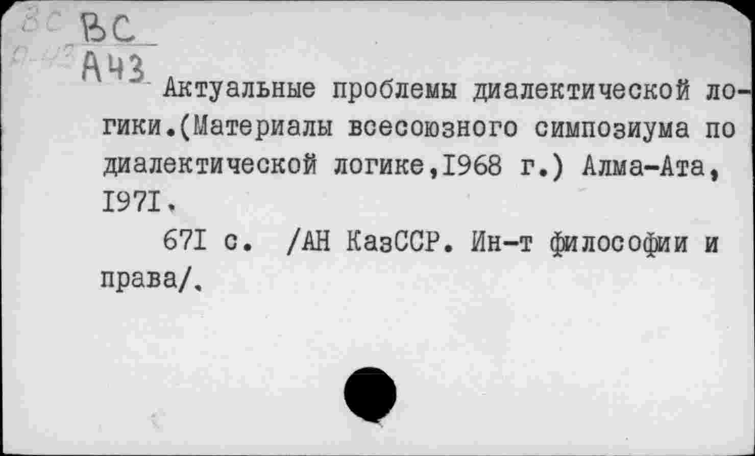 ﻿ЬС.
А 42
Актуальные проблемы диалектической ло гики.(Материалы всесоюзного симпозиума по диалектической логике,1968 г.) Алма-Ата, 1971.
671 с. /АН КазССР. Ин-т философии и права/.